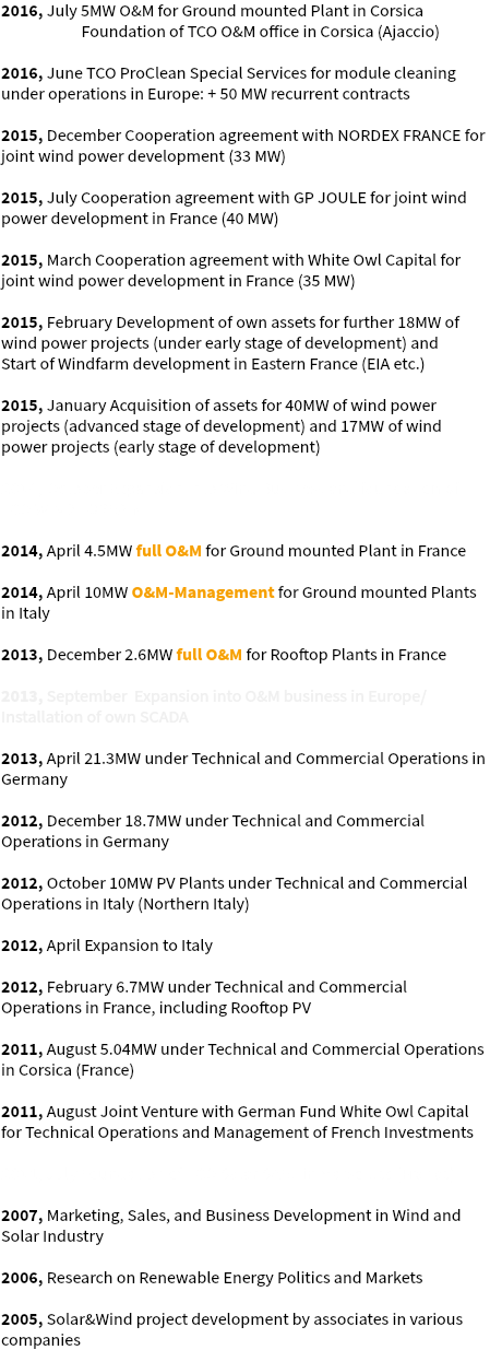 2016, July 5MW O&M for Ground mounted Plant in Corsica Foundation of TCO O&M office in Corsica (Ajaccio) 2016, June TCO ProClean Special Services for module cleaning under operations in Europe: + 50 MW recurrent contracts 2015, December Cooperation agreement with NORDEX FRANCE for joint wind power development (33 MW) 2015, July Cooperation agreement with GP JOULE for joint wind power development in France (40 MW) 2015, March Cooperation agreement with White Owl Capital for joint wind power development in France (35 MW) 2015, February Development of own assets for further 18MW of wind power projects (under early stage of development) and Start of Windfarm development in Eastern France (EIA etc.) 2015, January Acquisition of assets for 40MW of wind power projects (advanced stage of development) and 17MW of wind power projects (early stage of development) 2014, October Expansion into Wind Business and foundation of TCO WIND LORRAINE 2014, April 4.5MW full O&M for Ground mounted Plant in France 2014, April 10MW O&M-Management for Ground mounted Plants in Italy 2013, December 2.6MW full O&M for Rooftop Plants in France 2013, September Expansion into O&M business in Europe/ Installation of own SCADA 2013, April 21.3MW under Technical and Commercial Operations in Germany 2012, December 18.7MW under Technical and Commercial Operations in Germany 2012, October 10MW PV Plants under Technical and Commercial Operations in Italy (Northern Italy) 2012, April Expansion to Italy 2012, February 6.7MW under Technical and Commercial Operations in France, including Rooftop PV 2011, August 5.04MW under Technical and Commercial Operations in Corsica (France) 2011, August Joint Venture with German Fund White Owl Capital for Technical Operations and Management of French Investments 2011, July Foundation of TCO Solar SARL in Marseilles (France) 2007, Marketing, Sales, and Business Development in Wind and Solar Industry 2006, Research on Renewable Energy Politics and Markets 2005, Solar&Wind project development by associates in various companies